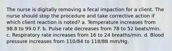 The nurse is digitally removing a fecal impaction for a client. The nurse should stop the procedure and take corrective action if which client reaction is noted? a. Temperature increases from 98.8 to 99.0 F. b. Pulse rate decreases from 78 to 52 beats/min. c. Respiratory rate increases from 16 to 24 breaths/min. d. Blood pressure increases from 110/84 to 118/88 mm/Hg.