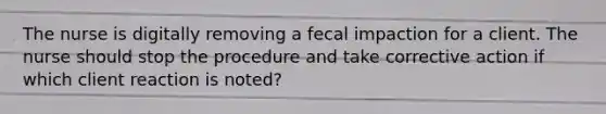 The nurse is digitally removing a fecal impaction for a client. The nurse should stop the procedure and take corrective action if which client reaction is noted?