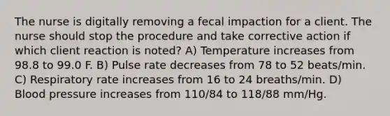 The nurse is digitally removing a fecal impaction for a client. The nurse should stop the procedure and take corrective action if which client reaction is noted? A) Temperature increases from 98.8 to 99.0 F. B) Pulse rate decreases from 78 to 52 beats/min. C) Respiratory rate increases from 16 to 24 breaths/min. D) Blood pressure increases from 110/84 to 118/88 mm/Hg.