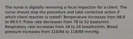 The nurse is digitally removing a fecal impaction for a client. The nurse should stop the procedure and take corrective action if which client reaction is noted? Temperature increases from 98.8 to 99.0 F. Pulse rate decreases from 78 to 52 beats/min. Respiratory rate increases from 16 to 24 breaths/min. Blood pressure increases from 110/84 to 118/88 mm/Hg.