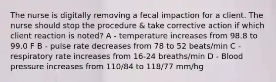 The nurse is digitally removing a fecal impaction for a client. The nurse should stop the procedure & take corrective action if which client reaction is noted? A - temperature increases from 98.8 to 99.0 F B - pulse rate decreases from 78 to 52 beats/min C - respiratory rate increases from 16-24 breaths/min D - Blood pressure increases from 110/84 to 118/77 mm/hg