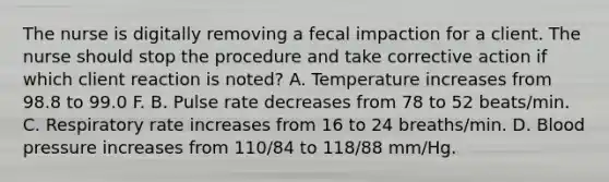 The nurse is digitally removing a fecal impaction for a client. The nurse should stop the procedure and take corrective action if which client reaction is noted? A. Temperature increases from 98.8 to 99.0 F. B. Pulse rate decreases from 78 to 52 beats/min. C. Respiratory rate increases from 16 to 24 breaths/min. D. Blood pressure increases from 110/84 to 118/88 mm/Hg.