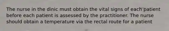 The nurse in the dinic must obtain the vital signs of each patient before each patient is assessed by the practitioner. The nurse should obtain a temperature via the rectal route for a patient