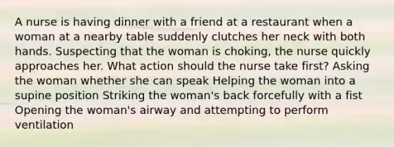 A nurse is having dinner with a friend at a restaurant when a woman at a nearby table suddenly clutches her neck with both hands. Suspecting that the woman is choking, the nurse quickly approaches her. What action should the nurse take first? Asking the woman whether she can speak Helping the woman into a supine position Striking the woman's back forcefully with a fist Opening the woman's airway and attempting to perform ventilation