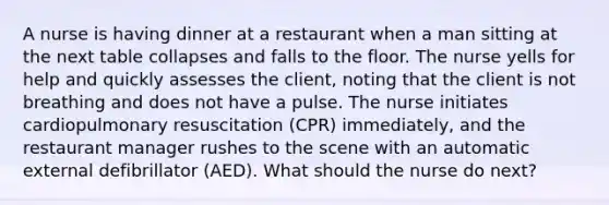 A nurse is having dinner at a restaurant when a man sitting at the next table collapses and falls to the floor. The nurse yells for help and quickly assesses the client, noting that the client is not breathing and does not have a pulse. The nurse initiates cardiopulmonary resuscitation (CPR) immediately, and the restaurant manager rushes to the scene with an automatic external defibrillator (AED). What should the nurse do next?