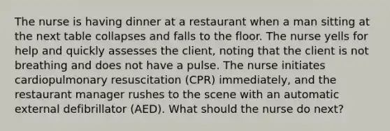 The nurse is having dinner at a restaurant when a man sitting at the next table collapses and falls to the floor. The nurse yells for help and quickly assesses the client, noting that the client is not breathing and does not have a pulse. The nurse initiates cardiopulmonary resuscitation (CPR) immediately, and the restaurant manager rushes to the scene with an automatic external defibrillator (AED). What should the nurse do next?