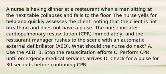 A nurse is having dinner at a restaurant when a man sitting at the next table collapses and falls to the floor. The nurse yells for help and quickly assesses the client, noting that the client is not breathing and does not have a pulse. The nurse initiates cardiopulmonary resuscitation (CPR) immediately, and the restaurant manager rushes to the scene with an automatic external defibrillator (AED). What should the nurse do next? A. Use the AED. B. Stop the resuscitation efforts C. Perform CPR until emergency medical services arrives D. Check for a pulse for 30 seconds before continuing CPR