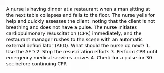 A nurse is having dinner at a restaurant when a man sitting at the next table collapses and falls to the floor. The nurse yells for help and quickly assesses the client, noting that the client is not breathing and does not have a pulse. The nurse initiates cardiopulmonary resuscitation (CPR) immediately, and the restaurant manager rushes to the scene with an automatic external defibrillator (AED). What should the nurse do next? 1. Use the AED 2. Stop the resuscitation efforts 3. Perform CPR until emergency medical services arrives 4. Check for a pulse for 30 sec before continuing CPR