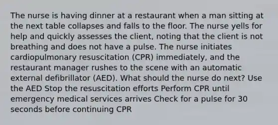 The nurse is having dinner at a restaurant when a man sitting at the next table collapses and falls to the floor. The nurse yells for help and quickly assesses the client, noting that the client is not breathing and does not have a pulse. The nurse initiates cardiopulmonary resuscitation (CPR) immediately, and the restaurant manager rushes to the scene with an automatic external defibrillator (AED). What should the nurse do next? Use the AED Stop the resuscitation efforts Perform CPR until emergency medical services arrives Check for a pulse for 30 seconds before continuing CPR