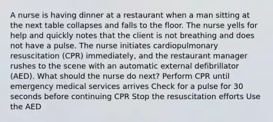 A nurse is having dinner at a restaurant when a man sitting at the next table collapses and falls to the floor. The nurse yells for help and quickly notes that the client is not breathing and does not have a pulse. The nurse initiates cardiopulmonary resuscitation (CPR) immediately, and the restaurant manager rushes to the scene with an automatic external defibrillator (AED). What should the nurse do next? Perform CPR until emergency medical services arrives Check for a pulse for 30 seconds before continuing CPR Stop the resuscitation efforts Use the AED