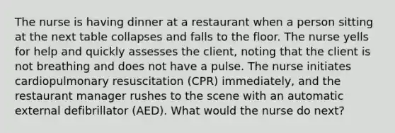 The nurse is having dinner at a restaurant when a person sitting at the next table collapses and falls to the floor. The nurse yells for help and quickly assesses the client, noting that the client is not breathing and does not have a pulse. The nurse initiates cardiopulmonary resuscitation (CPR) immediately, and the restaurant manager rushes to the scene with an automatic external defibrillator (AED). What would the nurse do next?