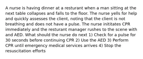 A nurse is having dinner at a resturant when a man sitting at the next table collapses and falls to the floor. The nurse yells for help and quickly assesses the client, noting that the client is not breathing and does not have a pulse. The nurse inititates CPR immediately and the resturant manager rushes to the scene with and AED. What should the nurse do next 1) Check for a pulse for 30 seconds before continuing CPR 2) Use the AED 3) Perform CPR until emergency medical services arrives 4) Stop the resuscitation efforts