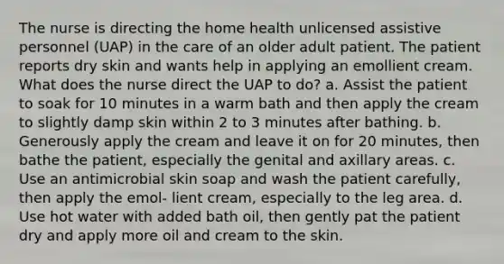 The nurse is directing the home health unlicensed assistive personnel (UAP) in the care of an older adult patient. The patient reports dry skin and wants help in applying an emollient cream. What does the nurse direct the UAP to do? a. Assist the patient to soak for 10 minutes in a warm bath and then apply the cream to slightly damp skin within 2 to 3 minutes after bathing. b. Generously apply the cream and leave it on for 20 minutes, then bathe the patient, especially the genital and axillary areas. c. Use an antimicrobial skin soap and wash the patient carefully, then apply the emol- lient cream, especially to the leg area. d. Use hot water with added bath oil, then gently pat the patient dry and apply more oil and cream to the skin.