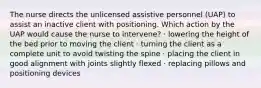 The nurse directs the unlicensed assistive personnel (UAP) to assist an inactive client with positioning. Which action by the UAP would cause the nurse to intervene? · lowering the height of the bed prior to moving the client · turning the client as a complete unit to avoid twisting the spine · placing the client in good alignment with joints slightly flexed · replacing pillows and positioning devices