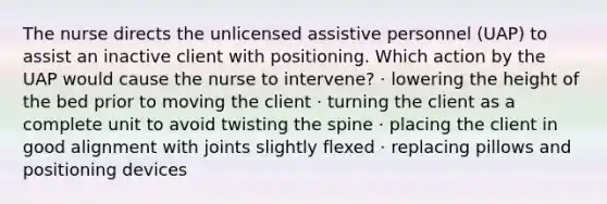 The nurse directs the unlicensed assistive personnel (UAP) to assist an inactive client with positioning. Which action by the UAP would cause the nurse to intervene? · lowering the height of the bed prior to moving the client · turning the client as a complete unit to avoid twisting the spine · placing the client in good alignment with joints slightly flexed · replacing pillows and positioning devices