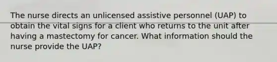 The nurse directs an unlicensed assistive personnel (UAP) to obtain the vital signs for a client who returns to the unit after having a mastectomy for cancer. What information should the nurse provide the UAP?