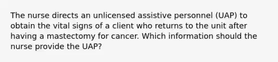 The nurse directs an unlicensed assistive personnel (UAP) to obtain the vital signs of a client who returns to the unit after having a mastectomy for cancer. Which information should the nurse provide the UAP?