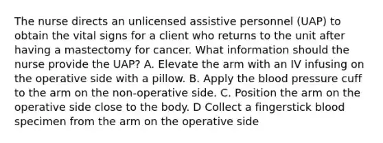 The nurse directs an unlicensed assistive personnel (UAP) to obtain the vital signs for a client who returns to the unit after having a mastectomy for cancer. What information should the nurse provide the UAP? A. Elevate the arm with an IV infusing on the operative side with a pillow. B. Apply the blood pressure cuff to the arm on the non-operative side. C. Position the arm on the operative side close to the body. D Collect a fingerstick blood specimen from the arm on the operative side