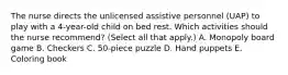 The nurse directs the unlicensed assistive personnel (UAP) to play with a 4-year-old child on bed rest. Which activities should the nurse recommend? (Select all that apply.) A. Monopoly board game B. Checkers C. 50-piece puzzle D. Hand puppets E. Coloring book