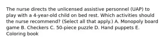 The nurse directs the unlicensed assistive personnel (UAP) to play with a 4-year-old child on bed rest. Which activities should the nurse recommend? (Select all that apply.) A. Monopoly board game B. Checkers C. 50-piece puzzle D. Hand puppets E. Coloring book