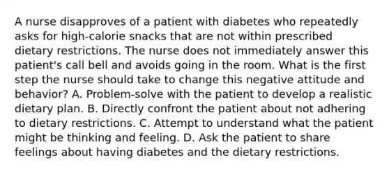 A nurse disapproves of a patient with diabetes who repeatedly asks for high-calorie snacks that are not within prescribed dietary restrictions. The nurse does not immediately answer this patient's call bell and avoids going in the room. What is the first step the nurse should take to change this negative attitude and behavior? A. Problem-solve with the patient to develop a realistic dietary plan. B. Directly confront the patient about not adhering to dietary restrictions. C. Attempt to understand what the patient might be thinking and feeling. D. Ask the patient to share feelings about having diabetes and the dietary restrictions.