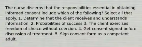 The nurse discerns that the responsibilities essential in obtaining informed consent include which of the following? Select all that apply. 1. Determine that the client receives and understands information. 2. Probabilities of success 3. The client exercises freedom of choice without coercion. 4. Get consent signed before discussion of treatment. 5. Sign consent form as a competent adult.