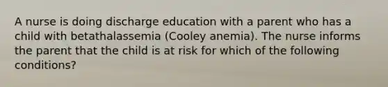 A nurse is doing discharge education with a parent who has a child with betathalassemia (Cooley anemia). The nurse informs the parent that the child is at risk for which of the following conditions?