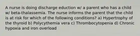 A nurse is doing discharge eduction w/ a parent who has a child w/ beta-thalassemia. The nurse informs the parent that the child is at risk for which of the following conditions? a) Hypertrophy of the thyroid b) Polycythemia vera c) Thrombocytopenia d) Chronic hypoxia and iron overload