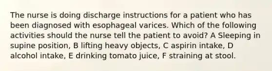 The nurse is doing discharge instructions for a patient who has been diagnosed with esophageal varices. Which of the following activities should the nurse tell the patient to avoid? A Sleeping in supine position, B lifting heavy objects, C aspirin intake, D alcohol intake, E drinking tomato juice, F straining at stool.