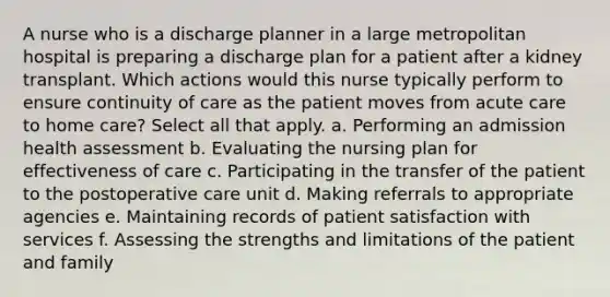 A nurse who is a discharge planner in a large metropolitan hospital is preparing a discharge plan for a patient after a kidney transplant. Which actions would this nurse typically perform to ensure continuity of care as the patient moves from acute care to home care? Select all that apply. a. Performing an admission health assessment b. Evaluating the nursing plan for effectiveness of care c. Participating in the transfer of the patient to the postoperative care unit d. Making referrals to appropriate agencies e. Maintaining records of patient satisfaction with services f. Assessing the strengths and limitations of the patient and family