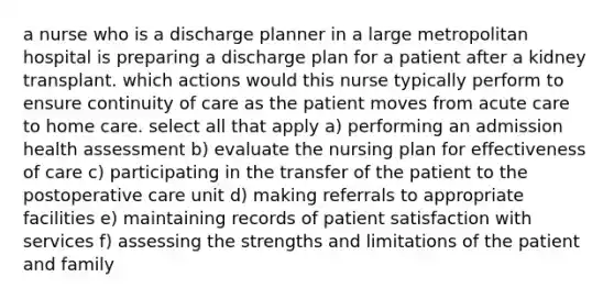 a nurse who is a discharge planner in a large metropolitan hospital is preparing a discharge plan for a patient after a kidney transplant. which actions would this nurse typically perform to ensure continuity of care as the patient moves from acute care to home care. select all that apply a) performing an admission health assessment b) evaluate the nursing plan for effectiveness of care c) participating in the transfer of the patient to the postoperative care unit d) making referrals to appropriate facilities e) maintaining records of patient satisfaction with services f) assessing the strengths and limitations of the patient and family