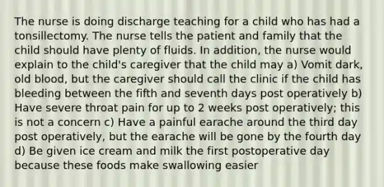 The nurse is doing discharge teaching for a child who has had a tonsillectomy. The nurse tells the patient and family that the child should have plenty of fluids. In addition, the nurse would explain to the child's caregiver that the child may a) Vomit dark, old blood, but the caregiver should call the clinic if the child has bleeding between the fifth and seventh days post operatively b) Have severe throat pain for up to 2 weeks post operatively; this is not a concern c) Have a painful earache around the third day post operatively, but the earache will be gone by the fourth day d) Be given ice cream and milk the first postoperative day because these foods make swallowing easier