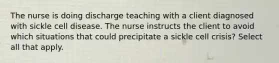 The nurse is doing discharge teaching with a client diagnosed with sickle cell disease. The nurse instructs the client to avoid which situations that could precipitate a sickle cell crisis? Select all that apply.