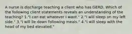 A nurse is discharge teaching a client who has GERD. Which of the following client statements reveals an understanding of the teaching? 1."I can eat whatever I want." 2."I will sleep on my left side." 3."I will lie down following meals." 4."I will sleep with the head of my bed elevated."