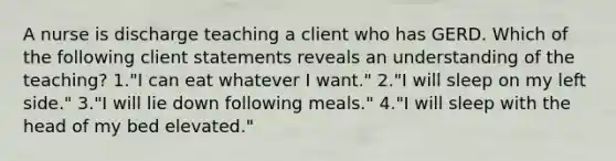 A nurse is discharge teaching a client who has GERD. Which of the following client statements reveals an understanding of the teaching? 1."I can eat whatever I want." 2."I will sleep on my left side." 3."I will lie down following meals." 4."I will sleep with the head of my bed elevated."