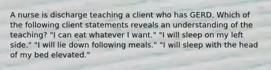 A nurse is discharge teaching a client who has GERD. Which of the following client statements reveals an understanding of the teaching? "I can eat whatever I want." "I will sleep on my left side." "I will lie down following meals." "I will sleep with the head of my bed elevated."