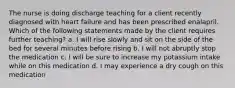 The nurse is doing discharge teaching for a client recently diagnosed with heart failure and has been prescribed enalapril. Which of the following statements made by the client requires further teaching? a. I will rise slowly and sit on the side of the bed for several minutes before rising b. I will not abruptly stop the medication c. I will be sure to increase my potassium intake while on this medication d. I may experience a dry cough on this medication