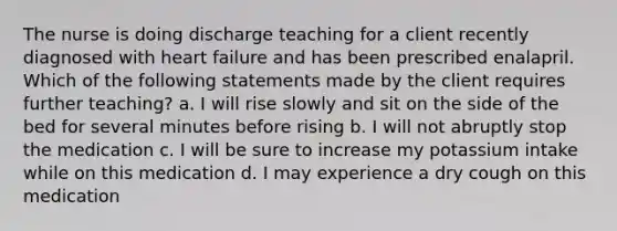 The nurse is doing discharge teaching for a client recently diagnosed with heart failure and has been prescribed enalapril. Which of the following statements made by the client requires further teaching? a. I will rise slowly and sit on the side of the bed for several minutes before rising b. I will not abruptly stop the medication c. I will be sure to increase my potassium intake while on this medication d. I may experience a dry cough on this medication