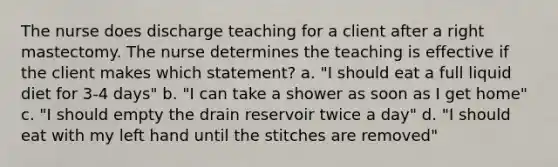 The nurse does discharge teaching for a client after a right mastectomy. The nurse determines the teaching is effective if the client makes which statement? a. "I should eat a full liquid diet for 3-4 days" b. "I can take a shower as soon as I get home" c. "I should empty the drain reservoir twice a day" d. "I should eat with my left hand until the stitches are removed"