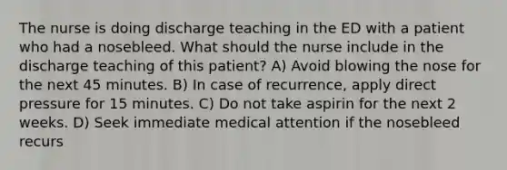 The nurse is doing discharge teaching in the ED with a patient who had a nosebleed. What should the nurse include in the discharge teaching of this patient? A) Avoid blowing the nose for the next 45 minutes. B) In case of recurrence, apply direct pressure for 15 minutes. C) Do not take aspirin for the next 2 weeks. D) Seek immediate medical attention if the nosebleed recurs