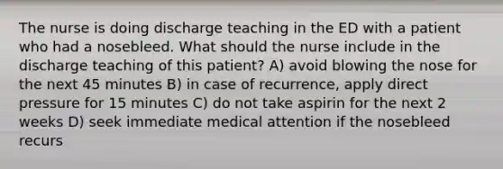 The nurse is doing discharge teaching in the ED with a patient who had a nosebleed. What should the nurse include in the discharge teaching of this patient? A) avoid blowing the nose for the next 45 minutes B) in case of recurrence, apply direct pressure for 15 minutes C) do not take aspirin for the next 2 weeks D) seek immediate medical attention if the nosebleed recurs