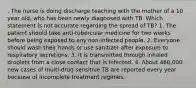 . The nurse is doing discharge teaching with the mother of a 10 year old, who has been newly diagnosed with TB. Which statement is not accurate regarding the spread of TB? 1. The patient should take anti-tubercular medicine for two weeks before being exposed to any non-infected people. 2. Everyone should wash their hands or use sanitizer after exposure to respiratory secretions. 3. It is transmitted through inhaled droplets from a close contact that is infected. 4. About 460,000 new cases of multi-drug sensitive TB are reported every year because of incomplete treatment regimes.