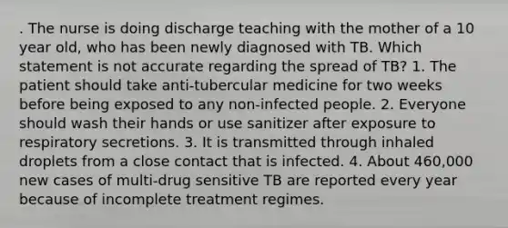 . The nurse is doing discharge teaching with the mother of a 10 year old, who has been newly diagnosed with TB. Which statement is not accurate regarding the spread of TB? 1. The patient should take anti-tubercular medicine for two weeks before being exposed to any non-infected people. 2. Everyone should wash their hands or use sanitizer after exposure to respiratory secretions. 3. It is transmitted through inhaled droplets from a close contact that is infected. 4. About 460,000 new cases of multi-drug sensitive TB are reported every year because of incomplete treatment regimes.