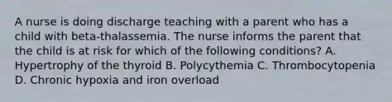 A nurse is doing discharge teaching with a parent who has a child with beta-thalassemia. The nurse informs the parent that the child is at risk for which of the following conditions? A. Hypertrophy of the thyroid B. Polycythemia C. Thrombocytopenia D. Chronic hypoxia and iron overload