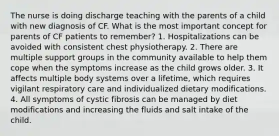 The nurse is doing discharge teaching with the parents of a child with new diagnosis of CF. What is the most important concept for parents of CF patients to remember? 1. Hospitalizations can be avoided with consistent chest physiotherapy. 2. There are multiple support groups in the community available to help them cope when the symptoms increase as the child grows older. 3. It affects multiple body systems over a lifetime, which requires vigilant respiratory care and individualized dietary modifications. 4. All symptoms of cystic fibrosis can be managed by diet modifications and increasing the fluids and salt intake of the child.