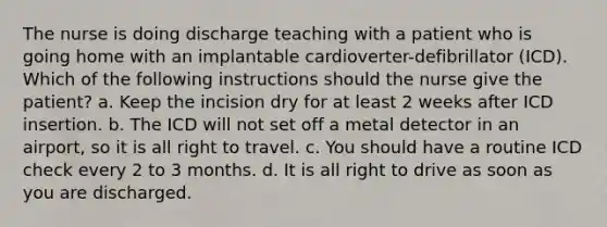 The nurse is doing discharge teaching with a patient who is going home with an implantable cardioverter-defibrillator (ICD). Which of the following instructions should the nurse give the patient? a. Keep the incision dry for at least 2 weeks after ICD insertion. b. The ICD will not set off a metal detector in an airport, so it is all right to travel. c. You should have a routine ICD check every 2 to 3 months. d. It is all right to drive as soon as you are discharged.