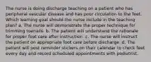 The nurse is doing discharge teaching on a patient who has peripheral vascular disease and has poor circulation to the feet. Which learning goal should the nurse include in the teaching plan? a. The nurse will demonstrate the proper technique for trimming toenails. b. The patient will understand the rationale for proper foot care after instruction. c. The nurse will instruct the patient on appropriate foot care before discharge. d. The patient will post reminder stickers on their calendar to check feet every day and record scheduled appointments with podiatrist.