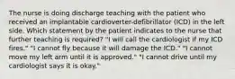 The nurse is doing discharge teaching with the patient who received an implantable cardioverter-defibrillator (ICD) in the left side. Which statement by the patient indicates to the nurse that further teaching is required? "I will call the cardiologist if my ICD fires." "I cannot fly because it will damage the ICD." "I cannot move my left arm until it is approved." "I cannot drive until my cardiologist says it is okay."