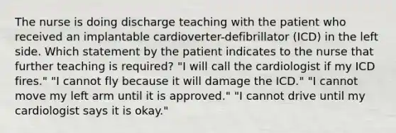 The nurse is doing discharge teaching with the patient who received an implantable cardioverter-defibrillator (ICD) in the left side. Which statement by the patient indicates to the nurse that further teaching is required? "I will call the cardiologist if my ICD fires." "I cannot fly because it will damage the ICD." "I cannot move my left arm until it is approved." "I cannot drive until my cardiologist says it is okay."