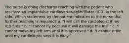 The nurse is doing discharge teaching with the patient who received an implantable cardioverter-defibrillator (ICD) in the left side. Which statement by the patient indicates to the nurse that further teaching is required? a. "I will call the cardiologist if my ICD fires." b. "I cannot fly because it will damage the ICD." c. "I cannot move my left arm until it is approved." d. "I cannot drive until my cardiologist says it is okay."